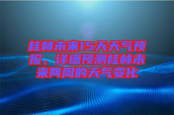 桂林未來15天天氣預(yù)報，詳細預(yù)測桂林未來兩周的天氣變化