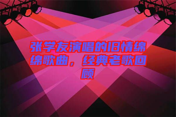 張學(xué)友演唱的舊情綿綿歌曲，經(jīng)典老歌回顧