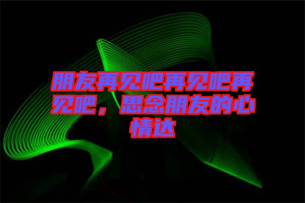 朋友再見吧再見吧再見吧，思念朋友的心情達(dá)