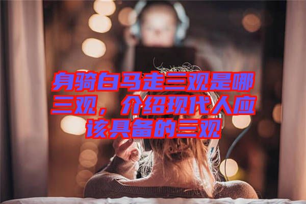 身騎白馬走三觀是哪三觀，介紹現(xiàn)代人應(yīng)該具備的三觀