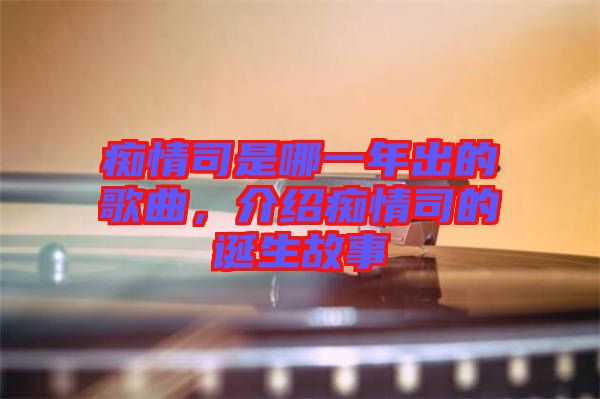 癡情司是哪一年出的歌曲，介紹癡情司的誕生故事