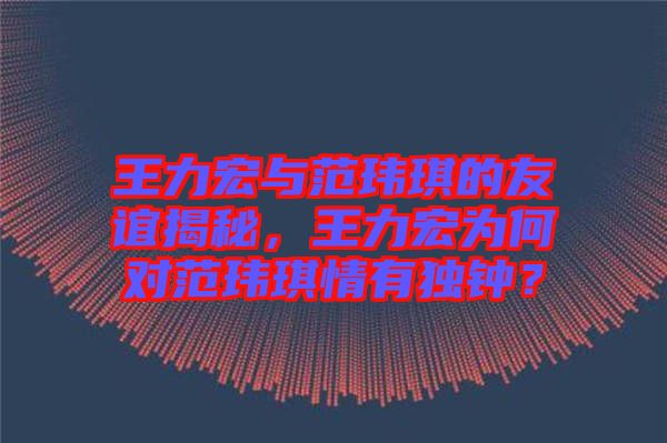 王力宏與范瑋琪的友誼揭秘，王力宏為何對范瑋琪情有獨鐘？