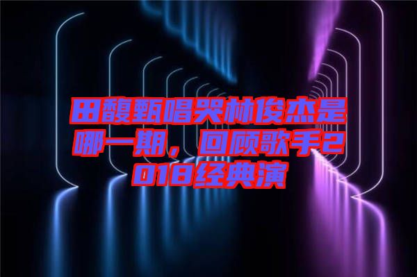 田馥甄唱哭林俊杰是哪一期，回顧歌手2018經(jīng)典演