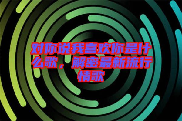 對你說我喜歡你是什么歌，解密最新流行情歌