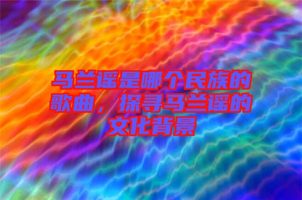 馬蘭謠是哪個(gè)民族的歌曲，探尋馬蘭謠的文化背景