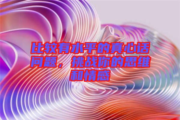 比較有水平的真心話問題，挑戰(zhàn)你的思維和情感