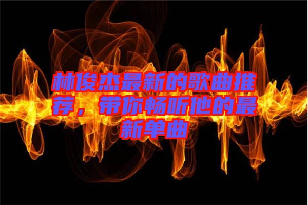 林俊杰最新的歌曲推薦，帶你暢聽(tīng)他的最新單曲