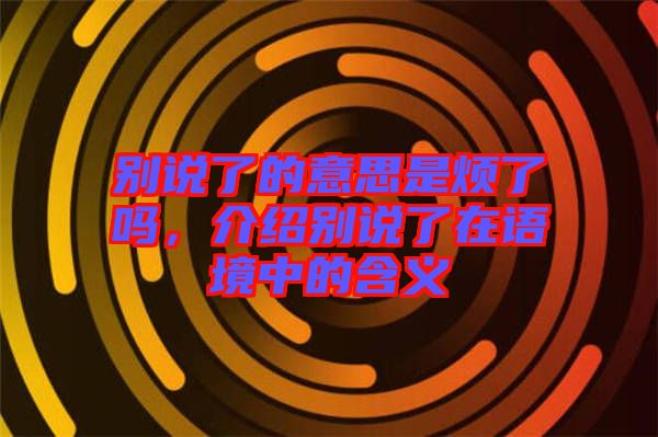 別說了的意思是煩了嗎，介紹別說了在語境中的含義