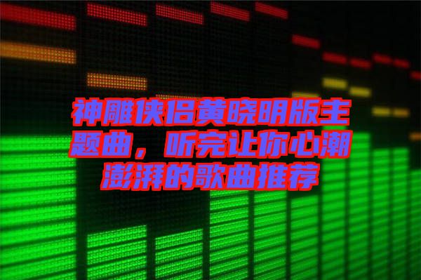 神雕俠侶黃曉明版主題曲，聽(tīng)完讓你心潮澎湃的歌曲推薦