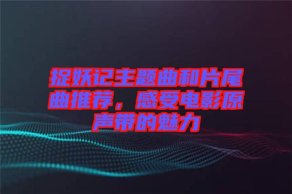 捉妖記主題曲和片尾曲推薦，感受電影原聲帶的魅力