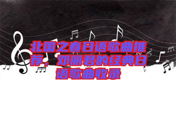 北國(guó)之春日語(yǔ)歌曲推薦，鄧麗君的經(jīng)典日語(yǔ)歌曲收錄