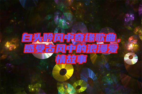 白頭吟風(fēng)中奇緣歌曲，感受古風(fēng)中的浪漫愛情故事