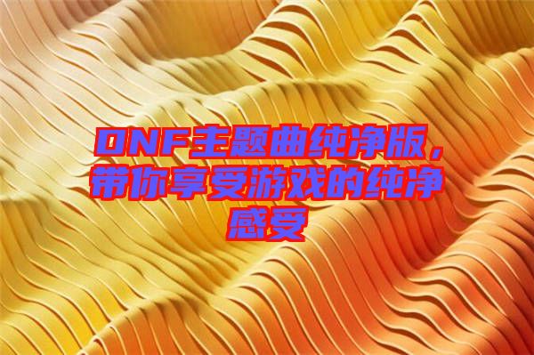 DNF主題曲純凈版，帶你享受游戲的純凈感受