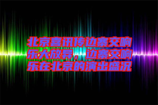 北京喜訊傳邊寨交響樂大放異，邊寨交響樂在北京的演出盛況