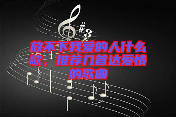 放不下我愛的人什么歌，推薦幾首達(dá)愛情的歌曲