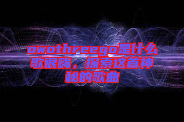 owothreego是什么歌很嗨，探索這首神秘的歌曲