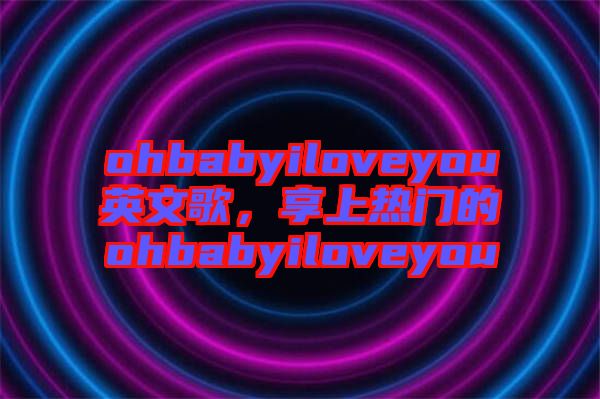 ohbabyiloveyou英文歌，享上熱門的ohbabyiloveyou