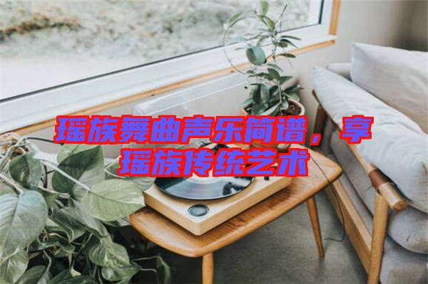 瑤族舞曲聲樂(lè)簡(jiǎn)譜，享瑤族傳統(tǒng)藝術(shù)