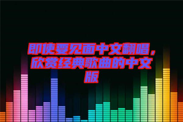 即使要見(jiàn)面中文翻唱，欣賞經(jīng)典歌曲的中文版