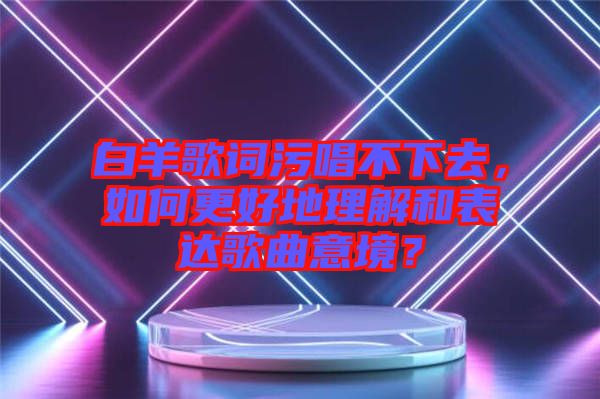 白羊歌詞污唱不下去，如何更好地理解和表達(dá)歌曲意境？