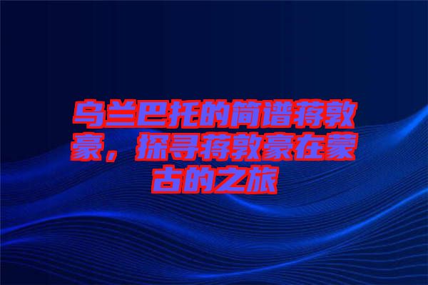 烏蘭巴托的簡(jiǎn)譜蔣敦豪，探尋蔣敦豪在蒙古的之旅