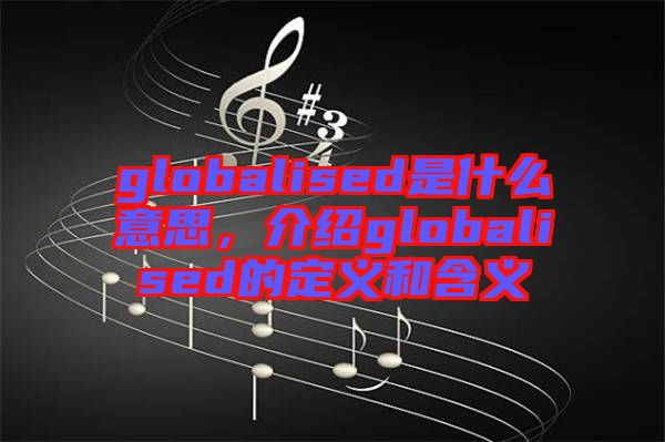 globalised是什么意思，介紹globalised的定義和含義