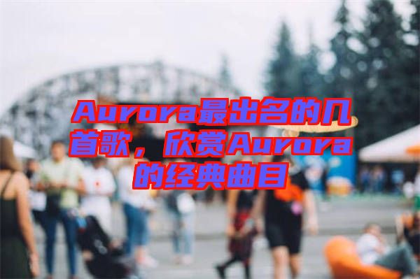 Aurora最出名的幾首歌，欣賞Aurora的經(jīng)典曲目