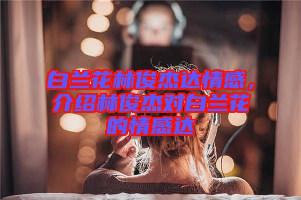 白蘭花林俊杰達情感，介紹林俊杰對白蘭花的情感達