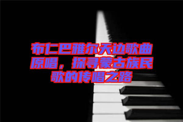 布仁巴雅爾天邊歌曲原唱，探尋蒙古族民歌的傳唱之路