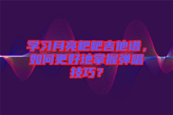 學習月亮粑粑吉他譜，如何更好地掌握彈唱技巧？