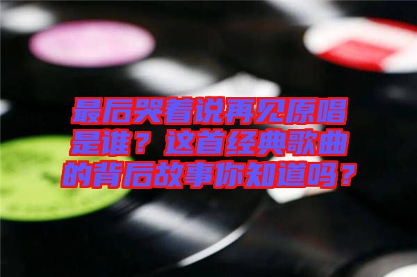 最后哭著說再見原唱是誰？這首經(jīng)典歌曲的背后故事你知道嗎？