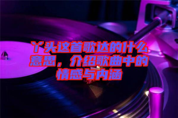 丫頭這首歌達(dá)的什么意思，介紹歌曲中的情感與內(nèi)涵