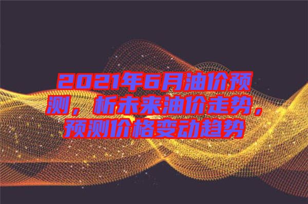 2021年6月油價預測，析未來油價走勢，預測價格變動趨勢