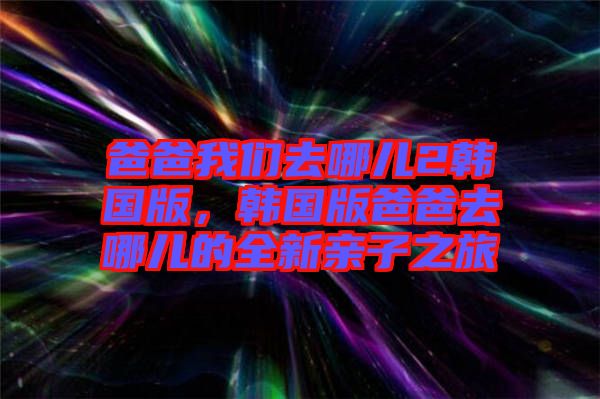 爸爸我們?nèi)ツ膬?韓國版，韓國版爸爸去哪兒的全新親子之旅