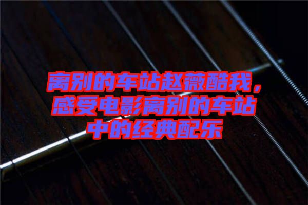 離別的車站趙薇酷我，感受電影離別的車站中的經(jīng)典配樂