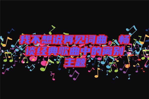 我不想說(shuō)再見(jiàn)詞曲，暢談經(jīng)典歌曲中的離別主題