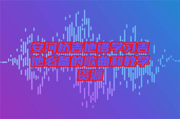 安河橋吉他譜學(xué)習(xí)吉他必備的歌曲和教學(xué)資源