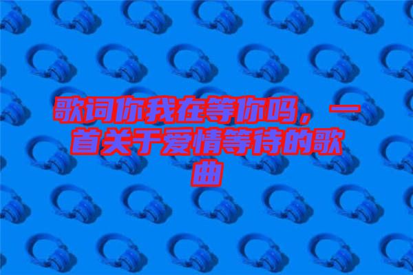 歌詞你我在等你嗎，一首關(guān)于愛情等待的歌曲