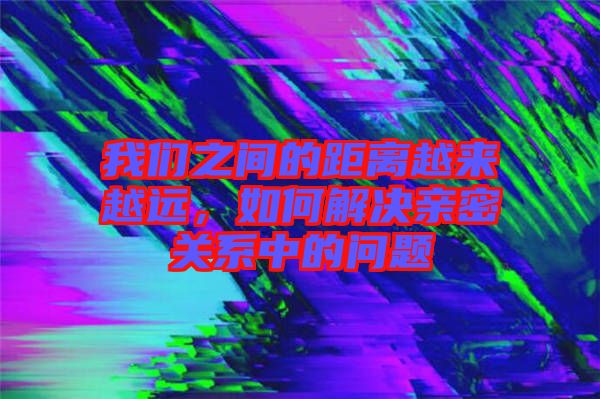 我們之間的距離越來越遠，如何解決親密關(guān)系中的問題