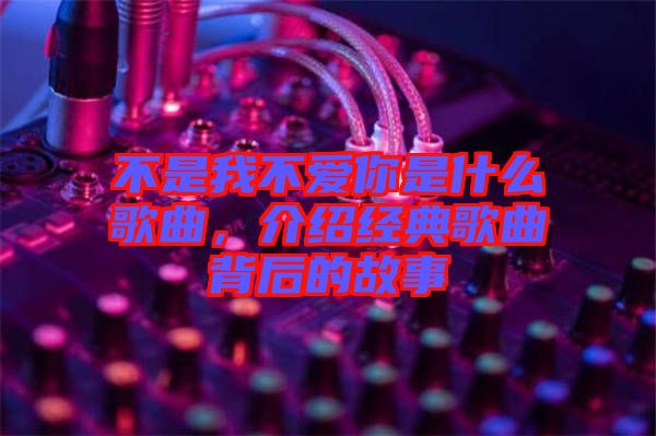 不是我不愛你是什么歌曲，介紹經典歌曲背后的故事