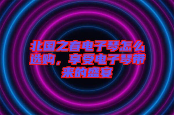 北國之春電子琴怎么選購，享受電子琴帶來的盛宴