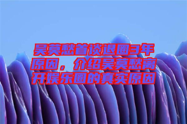 吳莫愁首談退圈3年原因，介紹吳莫愁離開娛樂(lè)圈的真實(shí)原因