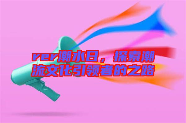 rer潮水日，探索潮流文化引領(lǐng)者的之路