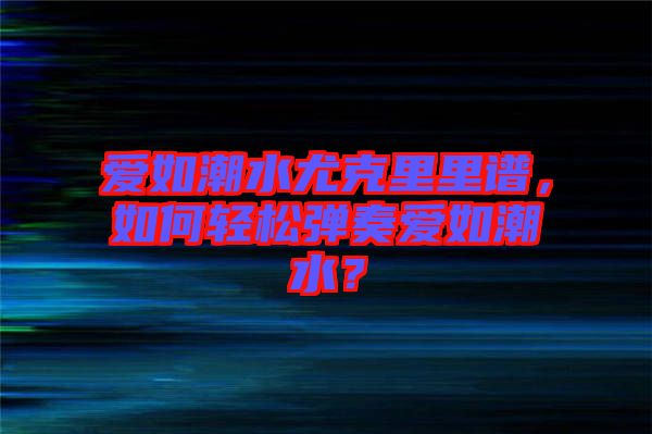 愛(ài)如潮水尤克里里譜，如何輕松彈奏愛(ài)如潮水？