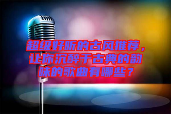 超級好聽的古風(fēng)推薦，讓你沉醉于古典的韻味的歌曲有哪些？