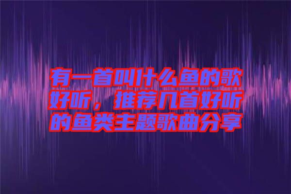 有一首叫什么魚的歌好聽，推薦幾首好聽的魚類主題歌曲分享