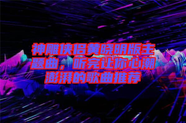 神雕俠侶黃曉明版主題曲，聽完讓你心潮澎湃的歌曲推薦