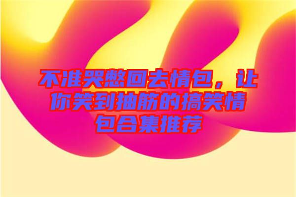 不準(zhǔn)哭憋回去情包，讓你笑到抽筋的搞笑情包合集推薦