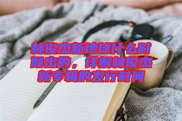 林俊杰新地球什么時(shí)候出的，詳解林俊杰新專輯的發(fā)行時(shí)間