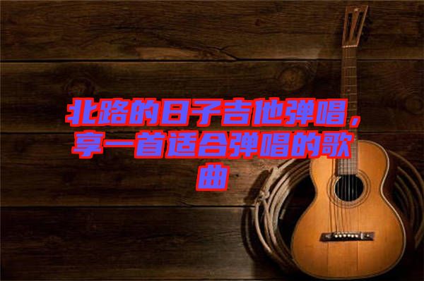 北路的日子吉他彈唱，享一首適合彈唱的歌曲